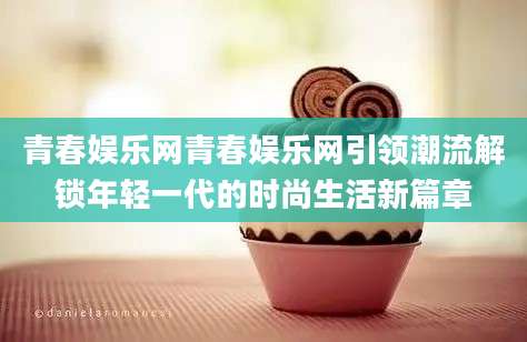 青春娱乐网青春娱乐网引领潮流解锁年轻一代的时尚生活新篇章