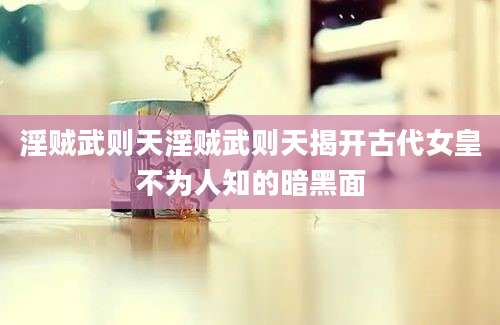 淫贼武则天淫贼武则天揭开古代女皇不为人知的暗黑面