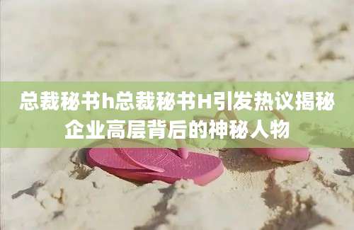 总裁秘书h总裁秘书H引发热议揭秘企业高层背后的神秘人物