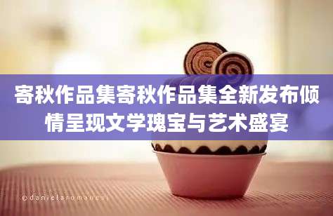 寄秋作品集寄秋作品集全新发布倾情呈现文学瑰宝与艺术盛宴