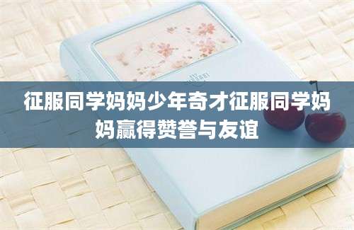 征服同学妈妈少年奇才征服同学妈妈赢得赞誉与友谊