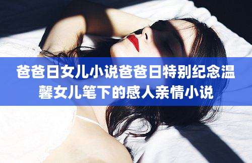 爸爸日女儿小说爸爸日特别纪念温馨女儿笔下的感人亲情小说