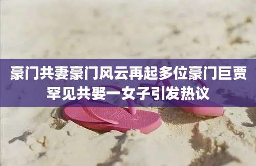 豪门共妻豪门风云再起多位豪门巨贾罕见共娶一女子引发热议