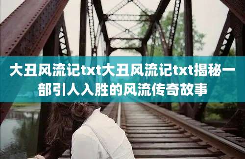 大丑风流记txt大丑风流记txt揭秘一部引人入胜的风流传奇故事