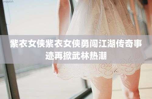 紫衣女侠紫衣女侠勇闯江湖传奇事迹再掀武林热潮
