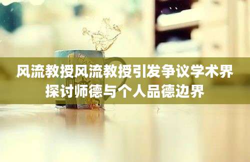 风流教授风流教授引发争议学术界探讨师德与个人品德边界