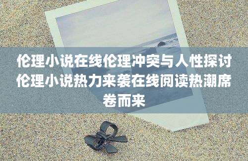 伦理小说在线伦理冲突与人性探讨伦理小说热力来袭在线阅读热潮席卷而来