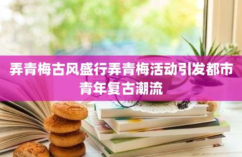 弄青梅古风盛行弄青梅活动引发都市青年复古潮流