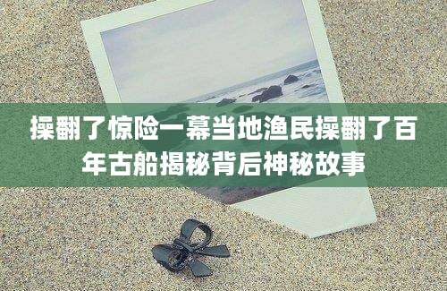 操翻了惊险一幕当地渔民操翻了百年古船揭秘背后神秘故事