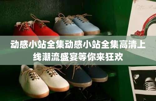 动感小站全集动感小站全集高清上线潮流盛宴等你来狂欢