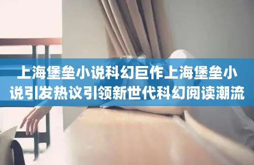 上海堡垒小说科幻巨作上海堡垒小说引发热议引领新世代科幻阅读潮流