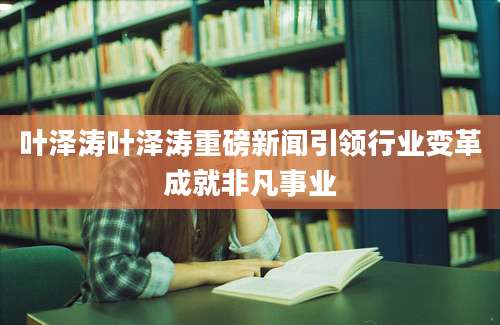 叶泽涛叶泽涛重磅新闻引领行业变革成就非凡事业