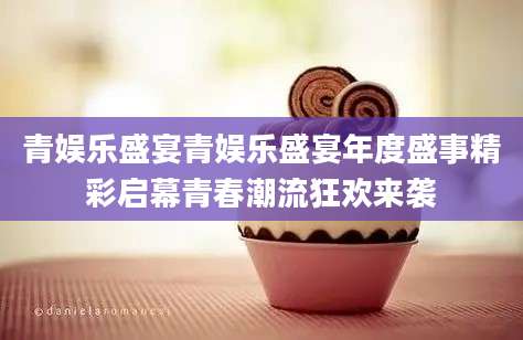 青娱乐盛宴青娱乐盛宴年度盛事精彩启幕青春潮流狂欢来袭