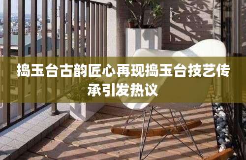 捣玉台古韵匠心再现捣玉台技艺传承引发热议