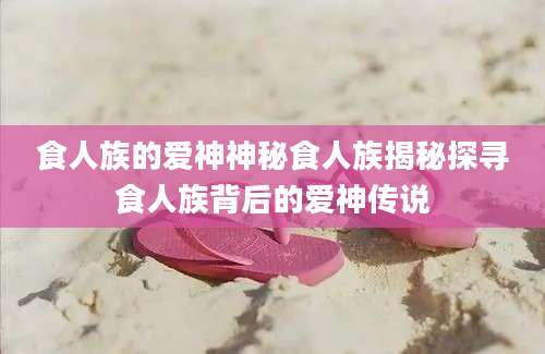 食人族的爱神神秘食人族揭秘探寻食人族背后的爱神传说