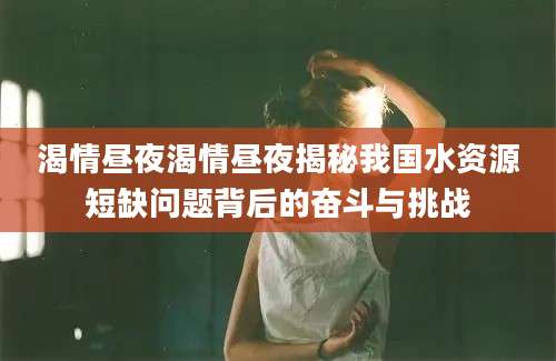 渴情昼夜渴情昼夜揭秘我国水资源短缺问题背后的奋斗与挑战
