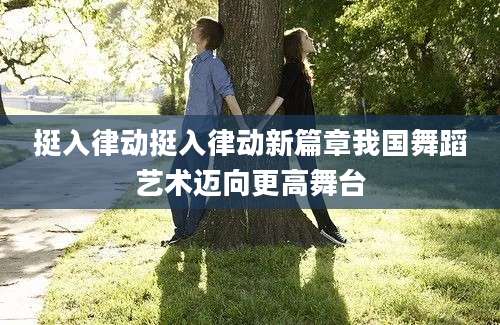 挺入律动挺入律动新篇章我国舞蹈艺术迈向更高舞台