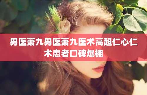男医萧九男医萧九医术高超仁心仁术患者口碑爆棚