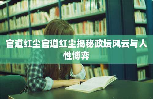 官道红尘官道红尘揭秘政坛风云与人性博弈