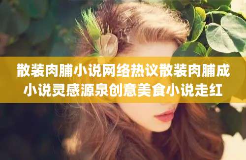 散装肉脯小说网络热议散装肉脯成小说灵感源泉创意美食小说走红