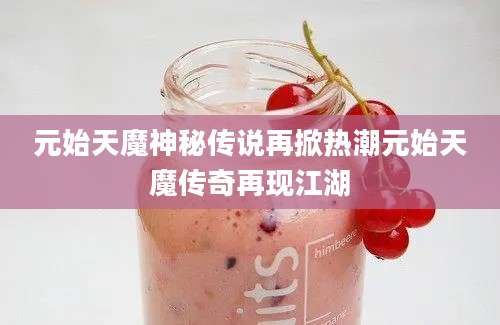 元始天魔神秘传说再掀热潮元始天魔传奇再现江湖