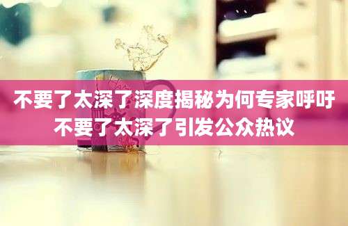 不要了太深了深度揭秘为何专家呼吁不要了太深了引发公众热议