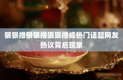 狠狠撸狠狠撸狠狠撸成热门话题网友热议背后现象