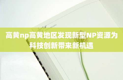 高黄np高黄地区发现新型NP资源为科技创新带来新机遇