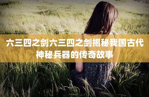 六三四之剑六三四之剑揭秘我国古代神秘兵器的传奇故事