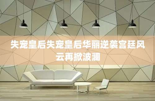 失宠皇后失宠皇后华丽逆袭宫廷风云再掀波澜