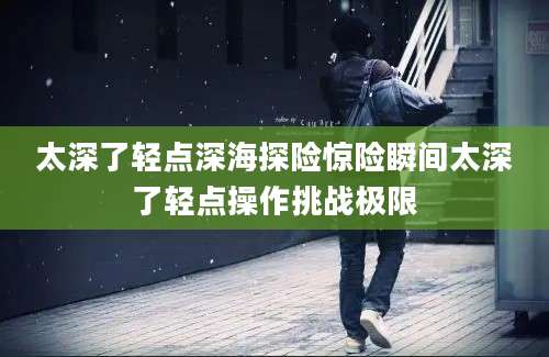 太深了轻点深海探险惊险瞬间太深了轻点操作挑战极限