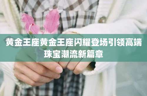 黄金王座黄金王座闪耀登场引领高端珠宝潮流新篇章