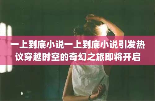 一上到底小说一上到底小说引发热议穿越时空的奇幻之旅即将开启