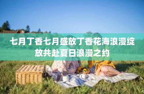 七月丁香七月盛放丁香花海浪漫绽放共赴夏日浪漫之约