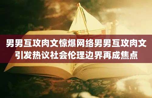 男男互攻肉文惊爆网络男男互攻肉文引发热议社会伦理边界再成焦点