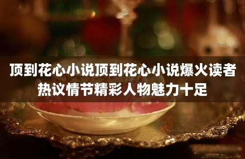 顶到花心小说顶到花心小说爆火读者热议情节精彩人物魅力十足