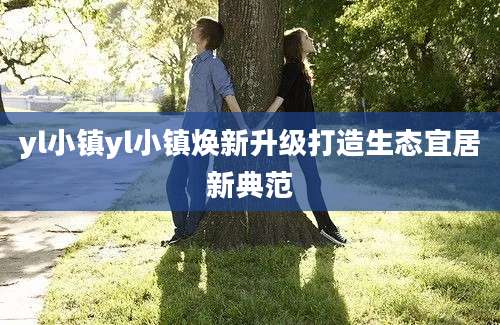 yl小镇yl小镇焕新升级打造生态宜居新典范