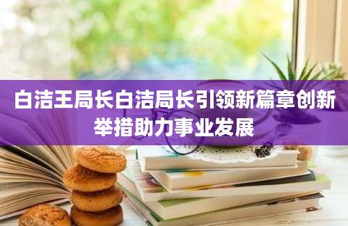 白洁王局长白洁局长引领新篇章创新举措助力事业发展