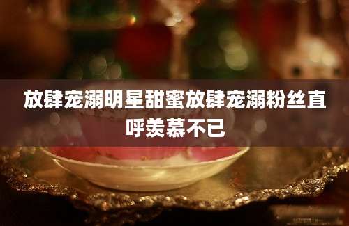 放肆宠溺明星甜蜜放肆宠溺粉丝直呼羡慕不已