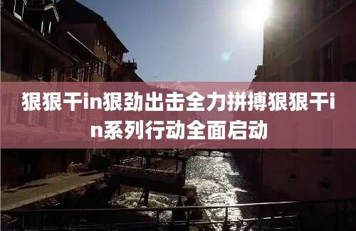 狠狠干in狠劲出击全力拼搏狠狠干in系列行动全面启动