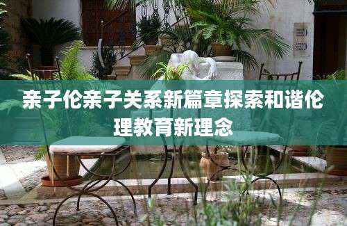 亲子伦亲子关系新篇章探索和谐伦理教育新理念
