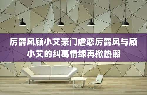厉爵风顾小艾豪门虐恋厉爵风与顾小艾的纠葛情缘再掀热潮