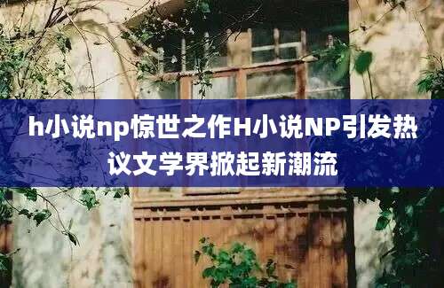 h小说np惊世之作H小说NP引发热议文学界掀起新潮流