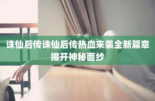 诛仙后传诛仙后传热血来袭全新篇章揭开神秘面纱