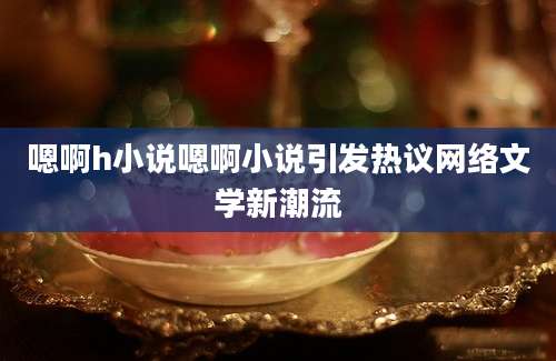 嗯啊h小说嗯啊小说引发热议网络文学新潮流
