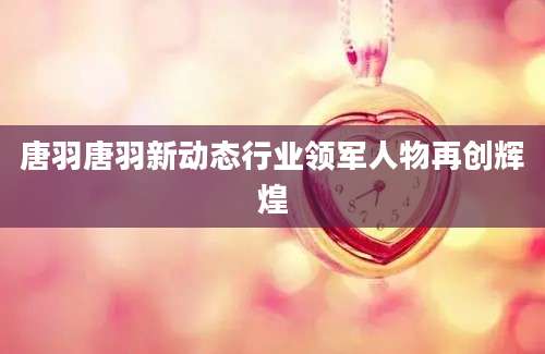 唐羽唐羽新动态行业领军人物再创辉煌