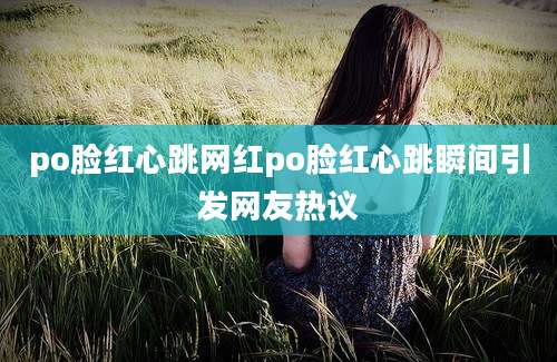 po脸红心跳网红po脸红心跳瞬间引发网友热议