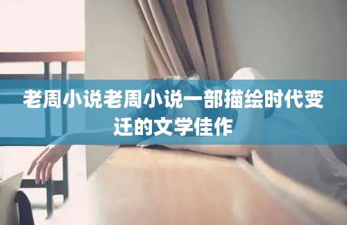 老周小说老周小说一部描绘时代变迁的文学佳作