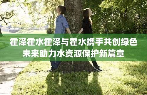 霍泽霍水霍泽与霍水携手共创绿色未来助力水资源保护新篇章