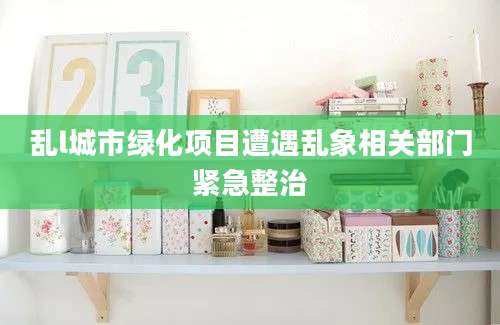 乱l城市绿化项目遭遇乱象相关部门紧急整治